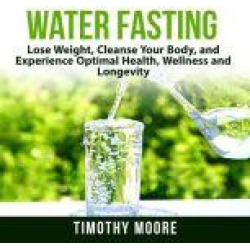 Water Fasting: Lose Weight, Cleanse Your Body, and Experience Optimal Health, Wellness and Longevity