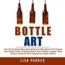 Bottle Art: How To Use Empty Wine Glass Bottles To Make Decor Craft Projects Like Colorful Vases, Drinking Glasses, Plant Hold