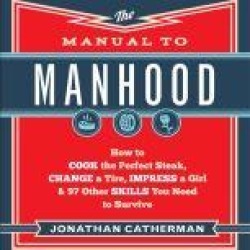The Manual to Manhood: How to Cook the Perfect Steak, Change a Tire, Impress a Girl & 97 Other Skills You Need to Surv